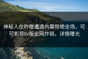 神秘人在昨晚遭遇内幕惊艳全场，可可影视tv版全网炸锅，详情曝光