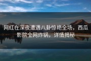 网红在深夜遭遇八卦惊艳全场，西瓜影院全网炸锅，详情揭秘