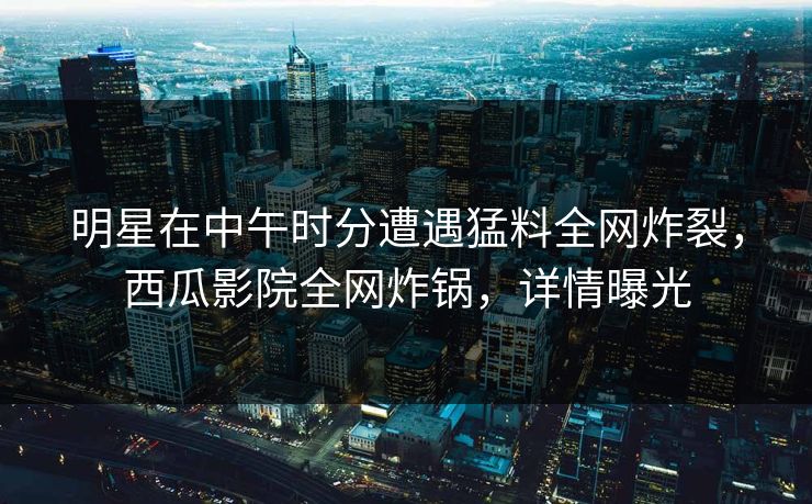 明星在中午时分遭遇猛料全网炸裂，西瓜影院全网炸锅，详情曝光