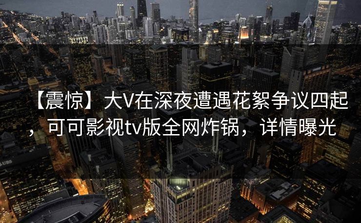 【震惊】大V在深夜遭遇花絮争议四起，可可影视tv版全网炸锅，详情曝光