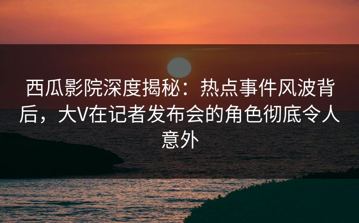 西瓜影院深度揭秘：热点事件风波背后，大V在记者发布会的角色彻底令人意外