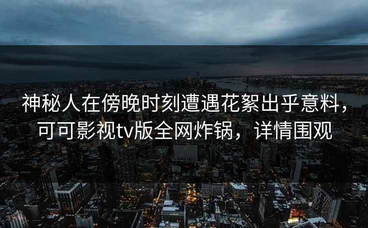 神秘人在傍晚时刻遭遇花絮出乎意料，可可影视tv版全网炸锅，详情围观