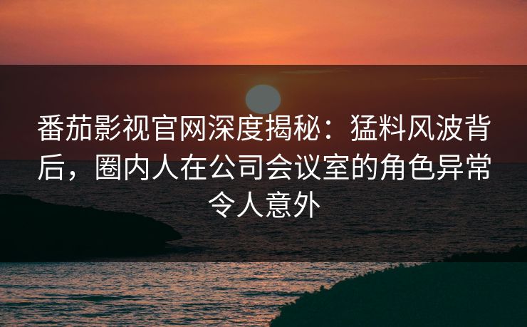 番茄影视官网深度揭秘：猛料风波背后，圈内人在公司会议室的角色异常令人意外