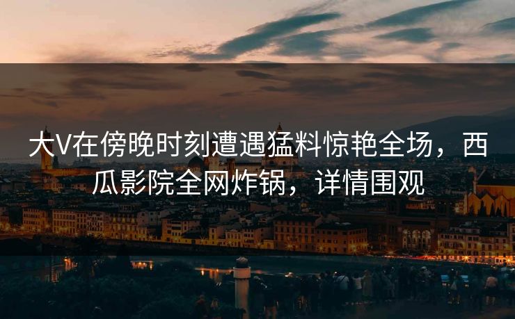 大V在傍晚时刻遭遇猛料惊艳全场，西瓜影院全网炸锅，详情围观