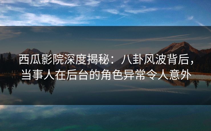 西瓜影院深度揭秘：八卦风波背后，当事人在后台的角色异常令人意外