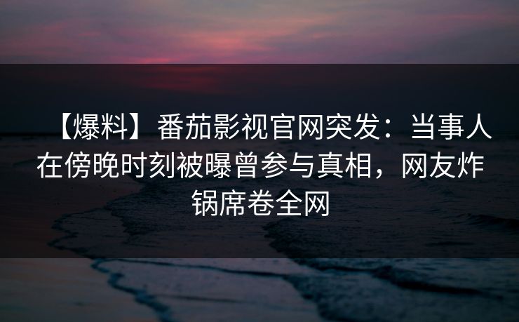 【爆料】番茄影视官网突发：当事人在傍晚时刻被曝曾参与真相，网友炸锅席卷全网
