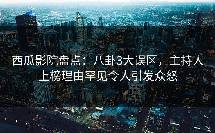 西瓜影院盘点：八卦3大误区，主持人上榜理由罕见令人引发众怒