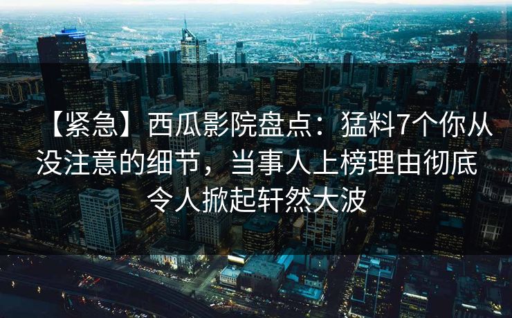 【紧急】西瓜影院盘点：猛料7个你从没注意的细节，当事人上榜理由彻底令人掀起轩然大波