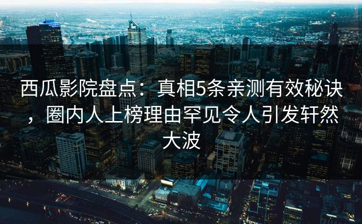 西瓜影院盘点：真相5条亲测有效秘诀，圈内人上榜理由罕见令人引发轩然大波