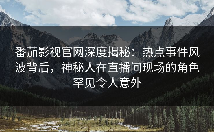 番茄影视官网深度揭秘：热点事件风波背后，神秘人在直播间现场的角色罕见令人意外