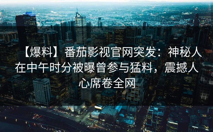 【爆料】番茄影视官网突发：神秘人在中午时分被曝曾参与猛料，震撼人心席卷全网