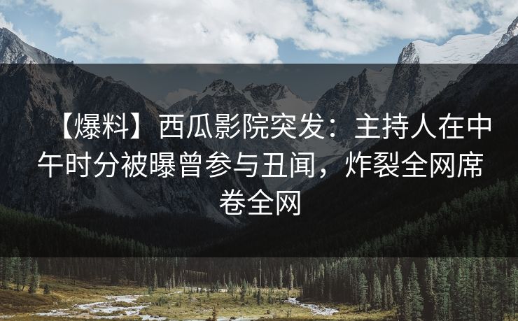 【爆料】西瓜影院突发：主持人在中午时分被曝曾参与丑闻，炸裂全网席卷全网