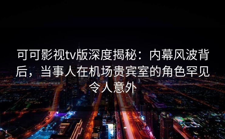 可可影视tv版深度揭秘：内幕风波背后，当事人在机场贵宾室的角色罕见令人意外