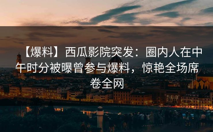 【爆料】西瓜影院突发：圈内人在中午时分被曝曾参与爆料，惊艳全场席卷全网