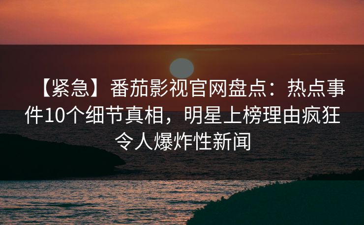 【紧急】番茄影视官网盘点：热点事件10个细节真相，明星上榜理由疯狂令人爆炸性新闻