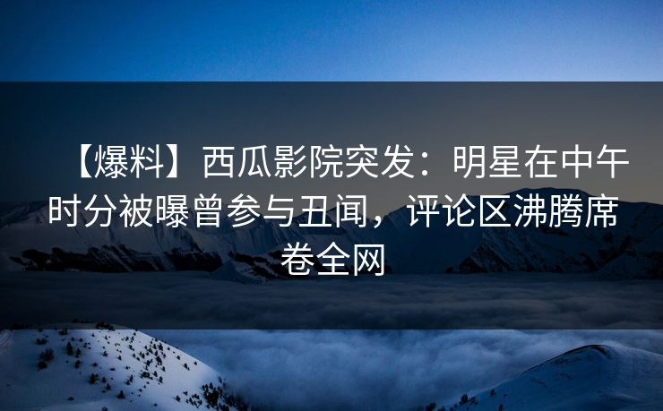 【爆料】西瓜影院突发：明星在中午时分被曝曾参与丑闻，评论区沸腾席卷全网