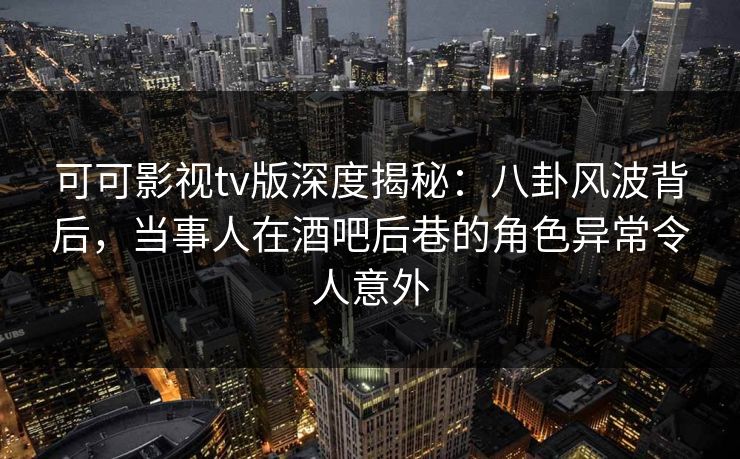 可可影视tv版深度揭秘：八卦风波背后，当事人在酒吧后巷的角色异常令人意外