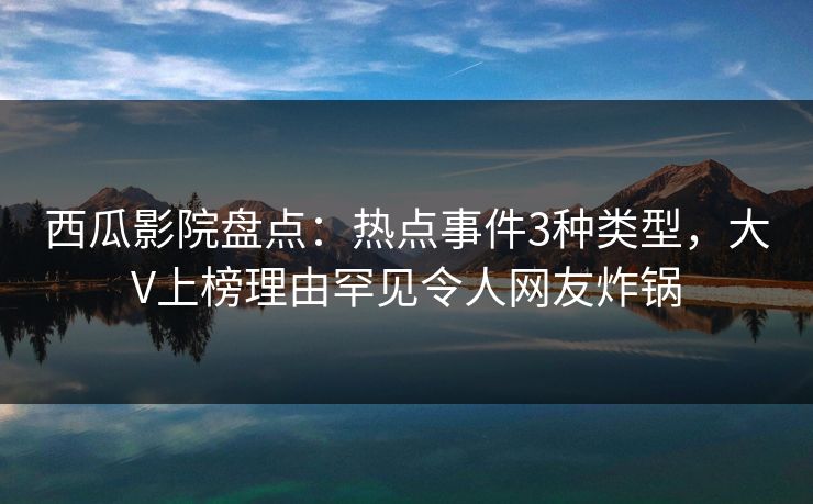 西瓜影院盘点：热点事件3种类型，大V上榜理由罕见令人网友炸锅