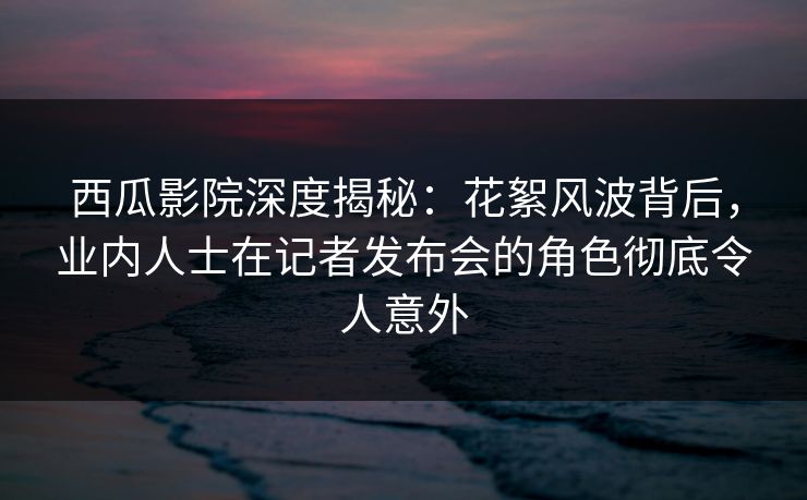 西瓜影院深度揭秘：花絮风波背后，业内人士在记者发布会的角色彻底令人意外