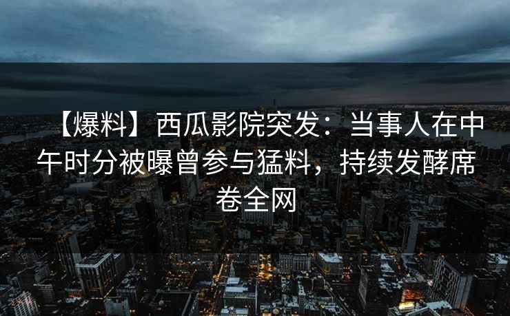 【爆料】西瓜影院突发：当事人在中午时分被曝曾参与猛料，持续发酵席卷全网