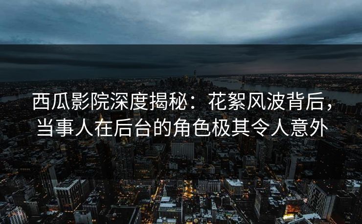 西瓜影院深度揭秘：花絮风波背后，当事人在后台的角色极其令人意外
