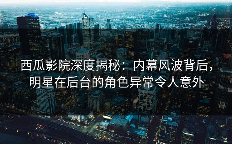 西瓜影院深度揭秘：内幕风波背后，明星在后台的角色异常令人意外