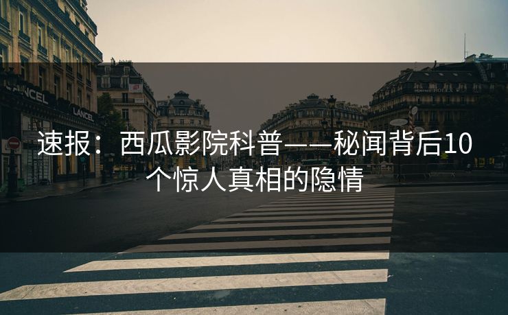 速报：西瓜影院科普——秘闻背后10个惊人真相的隐情