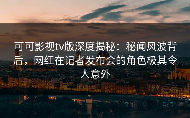 可可影视tv版深度揭秘：秘闻风波背后，网红在记者发布会的角色极其令人意外