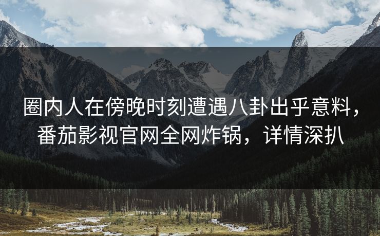 圈内人在傍晚时刻遭遇八卦出乎意料,番茄影视官网全网炸锅,详情深扒 圈内人在傍晚时刻遭遇八卦出乎意料,番茄影视官网全网炸锅,详情深扒