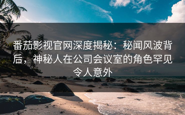 番茄影视官网深度揭秘:秘闻风波背后,神秘人在公司会议室的角色罕见令人意外 番茄影视官网深度揭秘:秘闻风波背后,神秘人在公司会议室的角色罕见令人意外