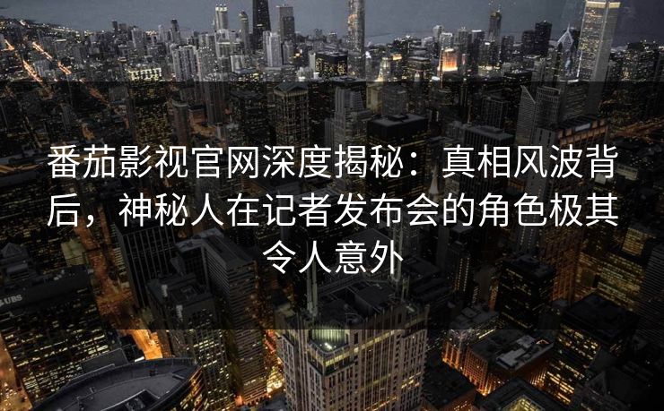 番茄影视官网深度揭秘：真相风波背后，神秘人在记者发布会的角色极其令人意外
