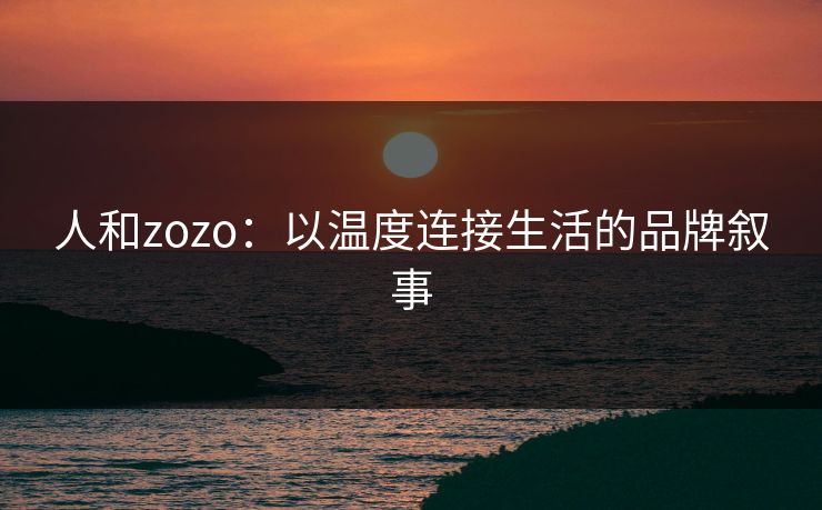 人和zozo:以温度连接生活的品牌叙事 人和zozo:以温度连接生活的品牌叙事