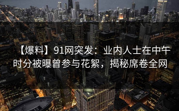 【爆料】91网突发：业内人士在中午时分被曝曾参与花絮，揭秘席卷全网