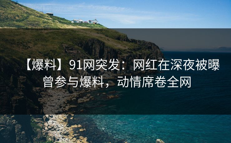 【爆料】91网突发:网红在深夜被曝曾参与爆料,动情席卷全网 【爆料】91网突发:网红在深夜被曝曾参与爆料,动情席卷全网