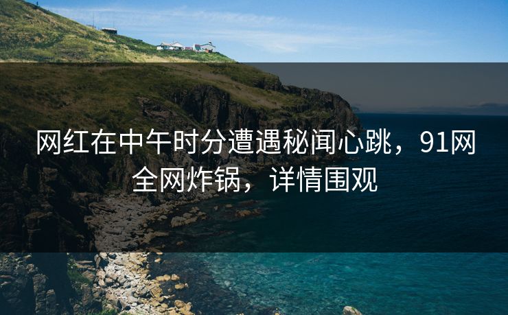 网红在中午时分遭遇秘闻心跳，91网全网炸锅，详情围观