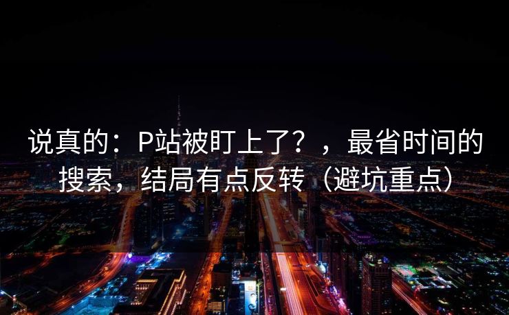 说真的：P站被盯上了？，最省时间的搜索，结局有点反转（避坑重点）