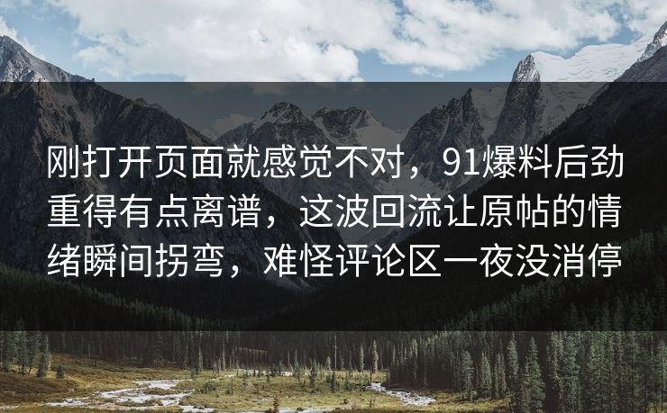 刚打开页面就感觉不对,91爆料后劲重得有点离谱,这波回流让原帖的情绪瞬间拐弯,难怪评论区一夜没消停 刚打开页面就感觉不对,91爆料后劲重得有点离谱,这波回流让原帖的情绪瞬间拐弯,难怪评论区一夜没消停